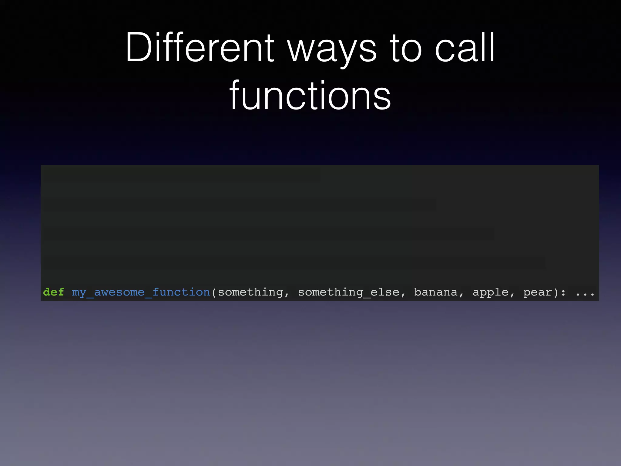 Different ways to call 
functions 
def my_awesome_function(something): … 
def my_awesome_function(something, something_else): … 
def my_awesome_function(something, something_else, banana): … 
def my_awesome_function(something, something_else, banana, apple): … 
def my_awesome_function(something, something_else, banana, apple, pear): ... 
 
