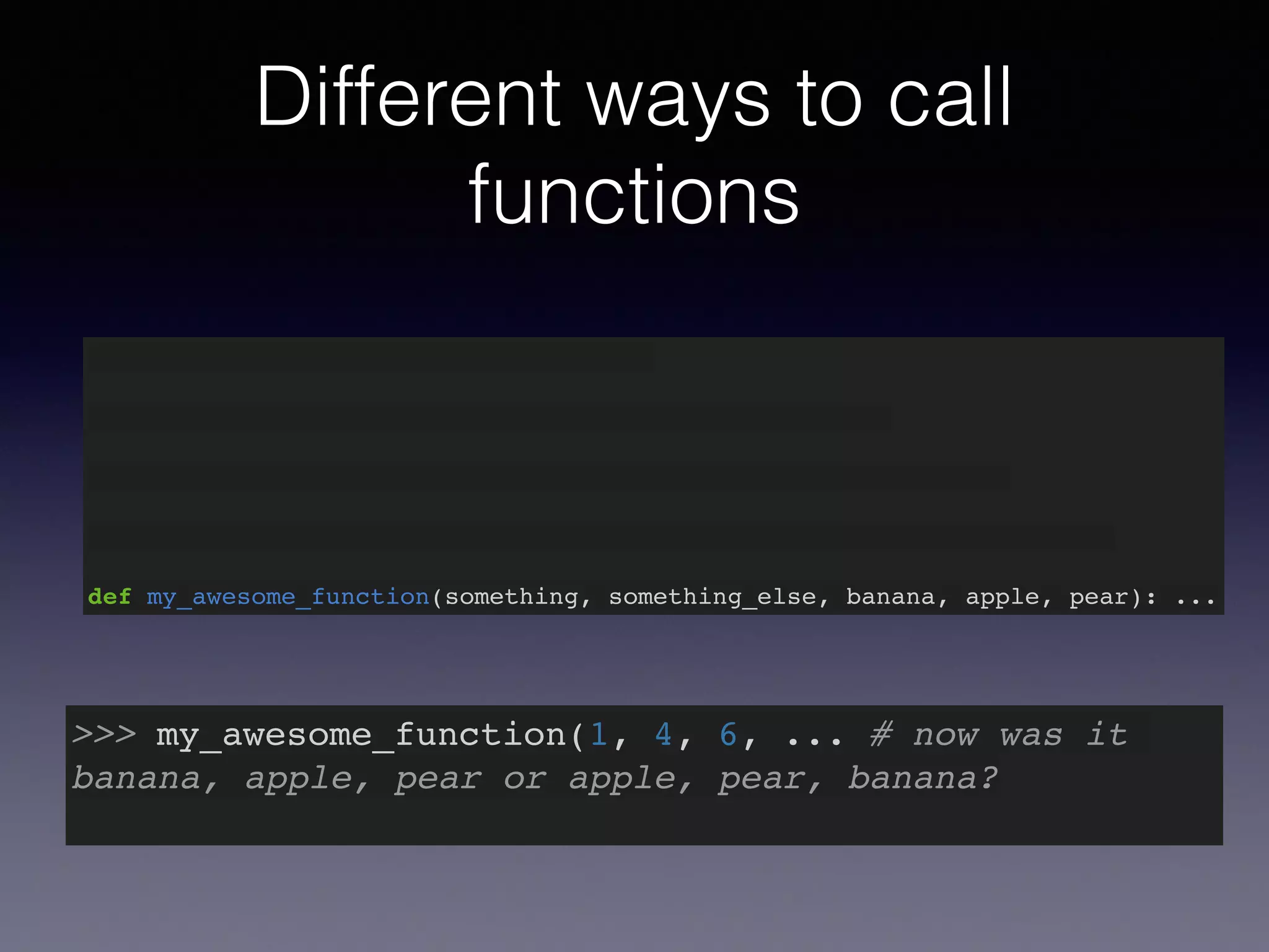 Different ways to call 
functions 
def my_awesome_function(something): … 
def my_awesome_function(something, something_else): … 
def my_awesome_function(something, something_else, banana): … 
def my_awesome_function(something, something_else, banana, apple): … 
def my_awesome_function(something, something_else, banana, apple, pear): ... 
>>> my_awesome_function(1, 4, 6, ... # now was it 
banana, apple, pear or apple, pear, banana?! 
 