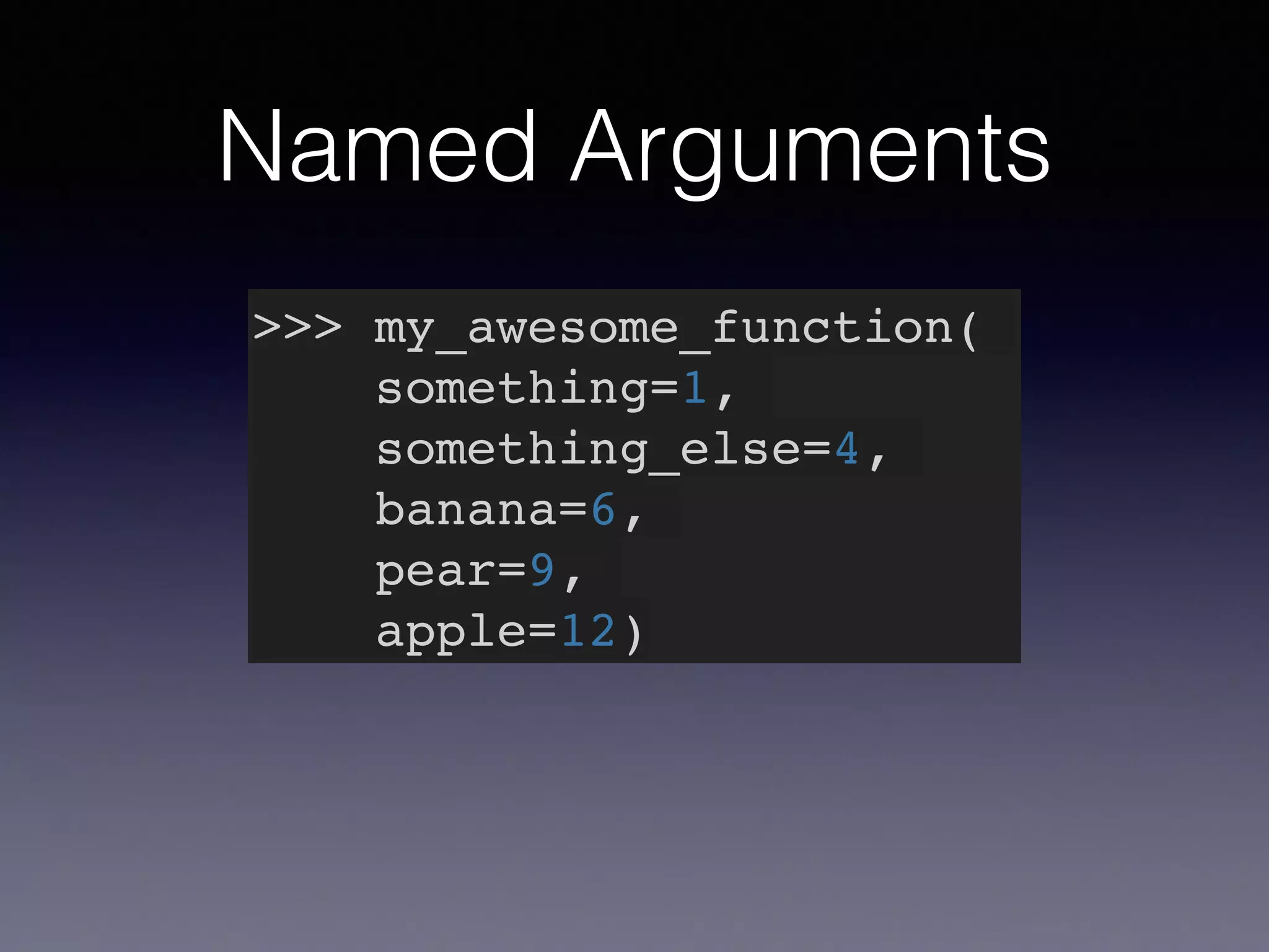 Named Arguments 
>>> my_awesome_function(! 
something=1,! 
something_else=4,! 
banana=6,! 
pear=9,! 
apple=12) 
 