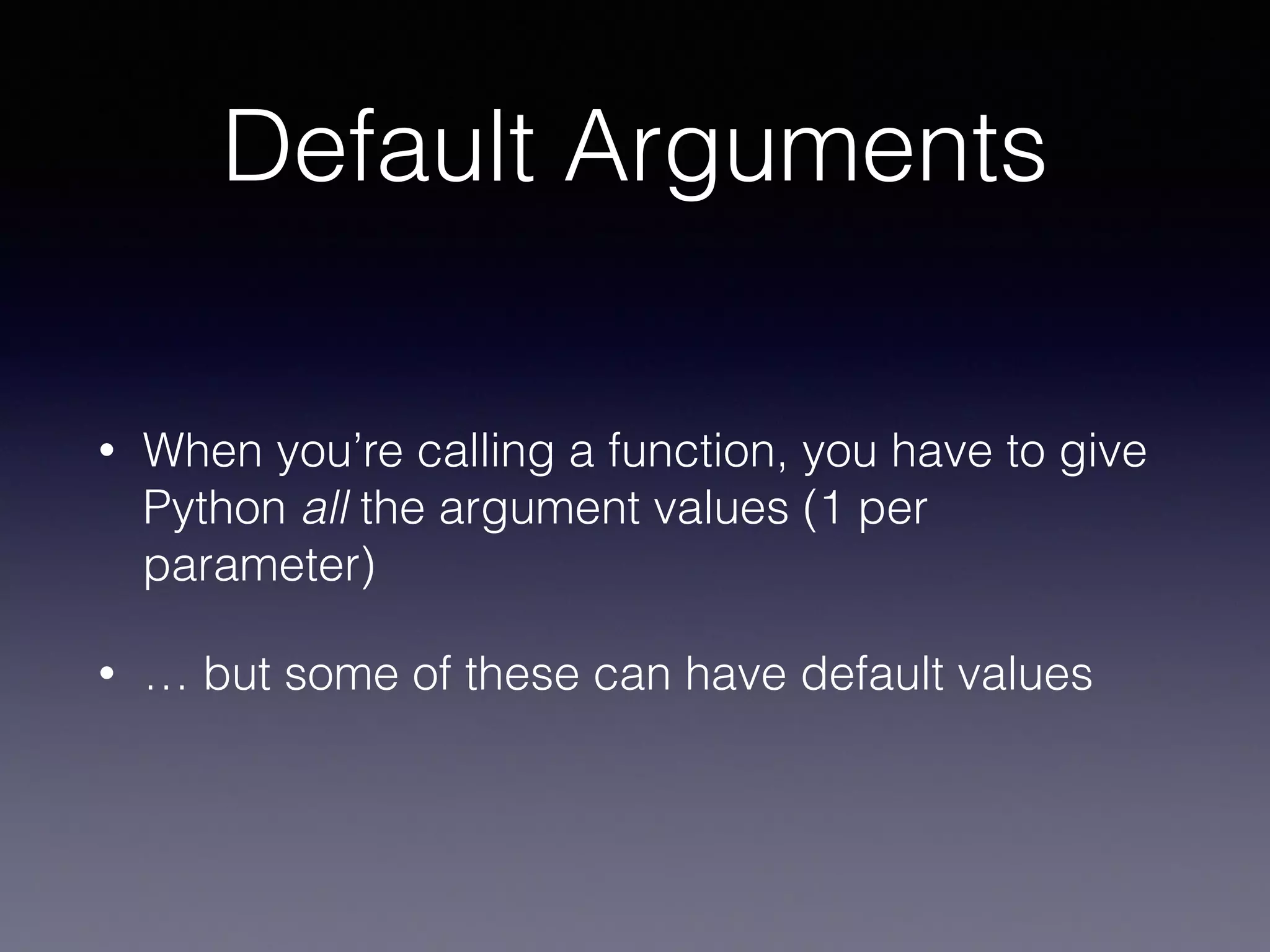 Default Arguments 
• When you’re calling a function, you have to give 
Python all the argument values (1 per 
parameter) 
• … but some of these can have default values 
 