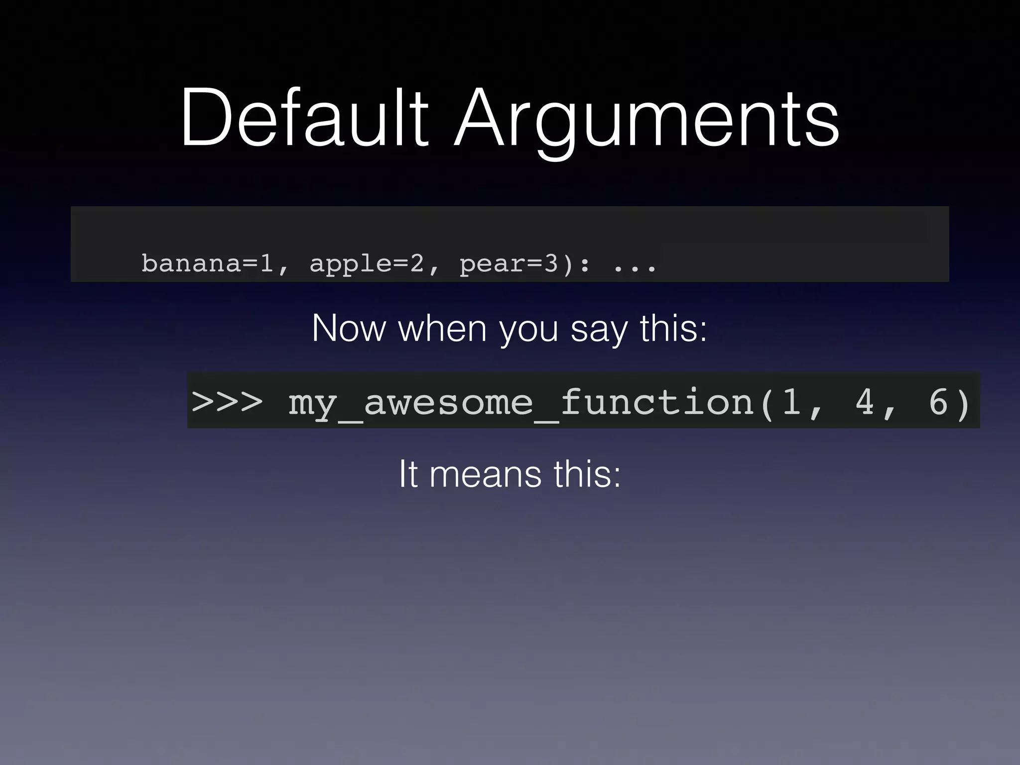 Default Arguments 
def my_awesome_function(something, something_else, 
banana=1, apple=2, pear=3): ... 
Now when you say this: 
>>> my_awesome_function(1, 4, 6) 
It means this: 
 