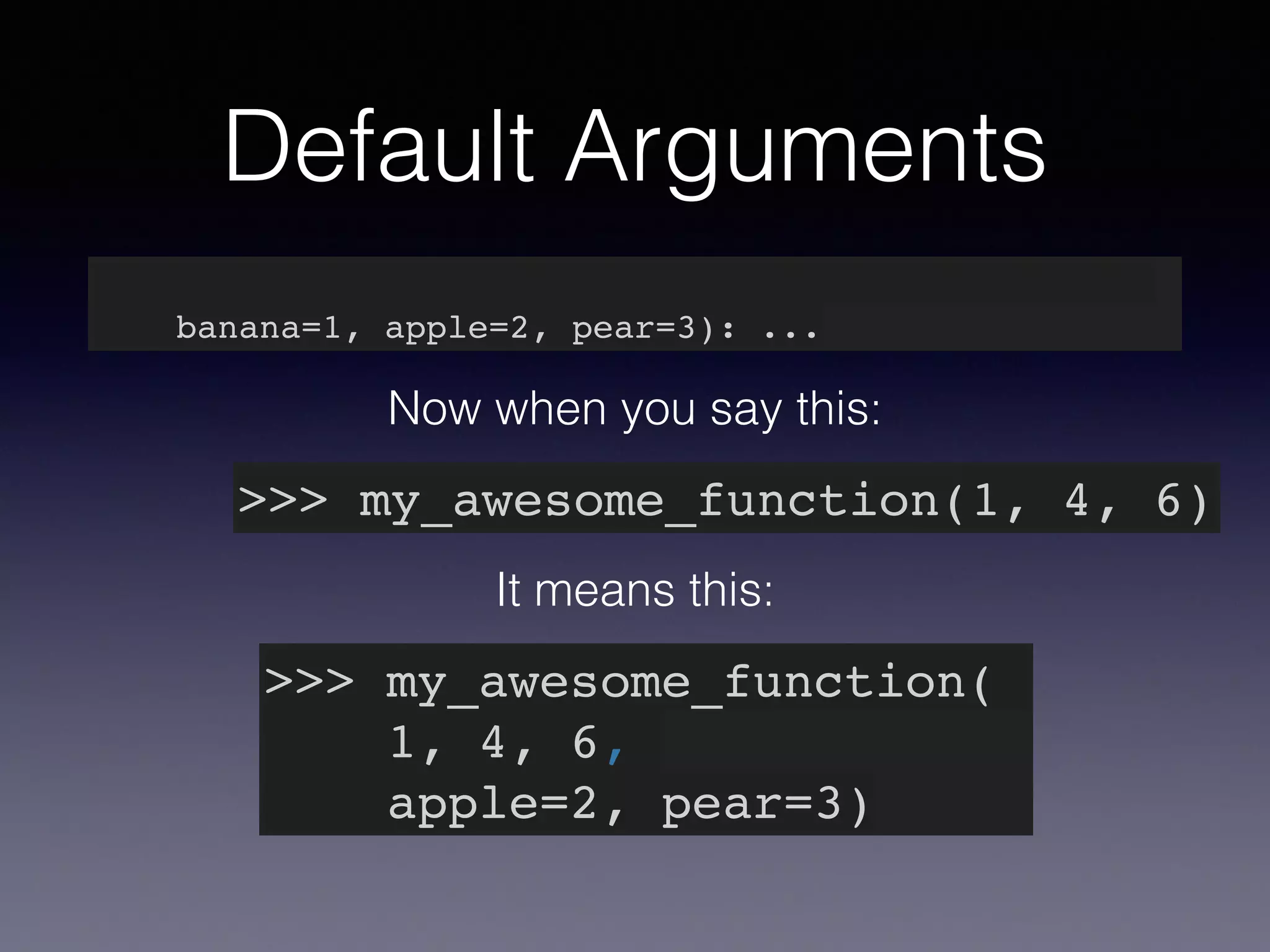 Default Arguments 
def my_awesome_function(something, something_else, 
banana=1, apple=2, pear=3): ... 
Now when you say this: 
>>> my_awesome_function(1, 4, 6) 
It means this: 
>>> my_awesome_function(! 
1, 4, 6,! 
apple=2, pear=3) 
 