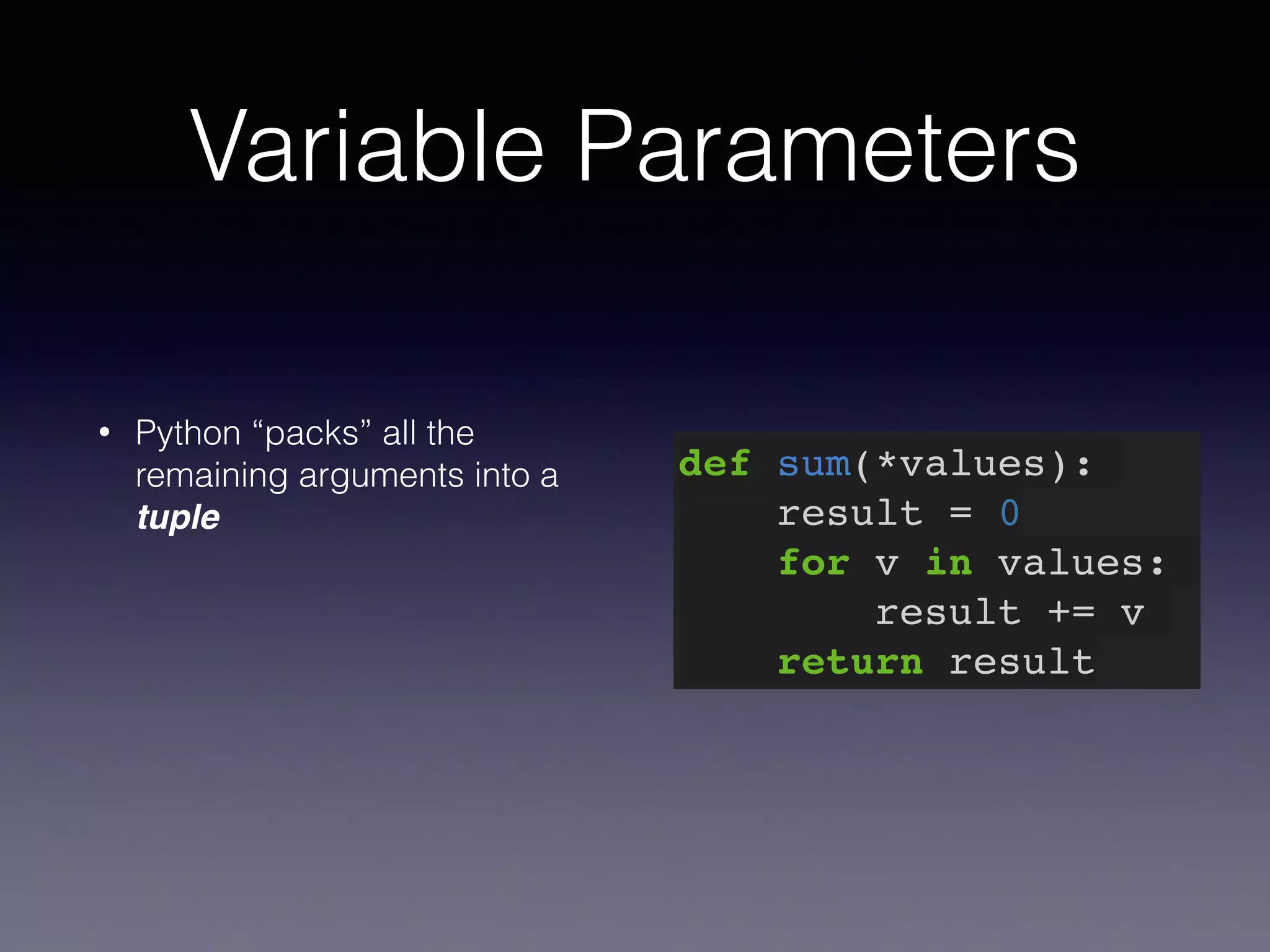 Variable Parameters 
• Python “packs” all the 
remaining arguments into a 
tuple 
def sum(*values):! 
result = 0! 
for v in values:! 
result += v! 
return result 
 