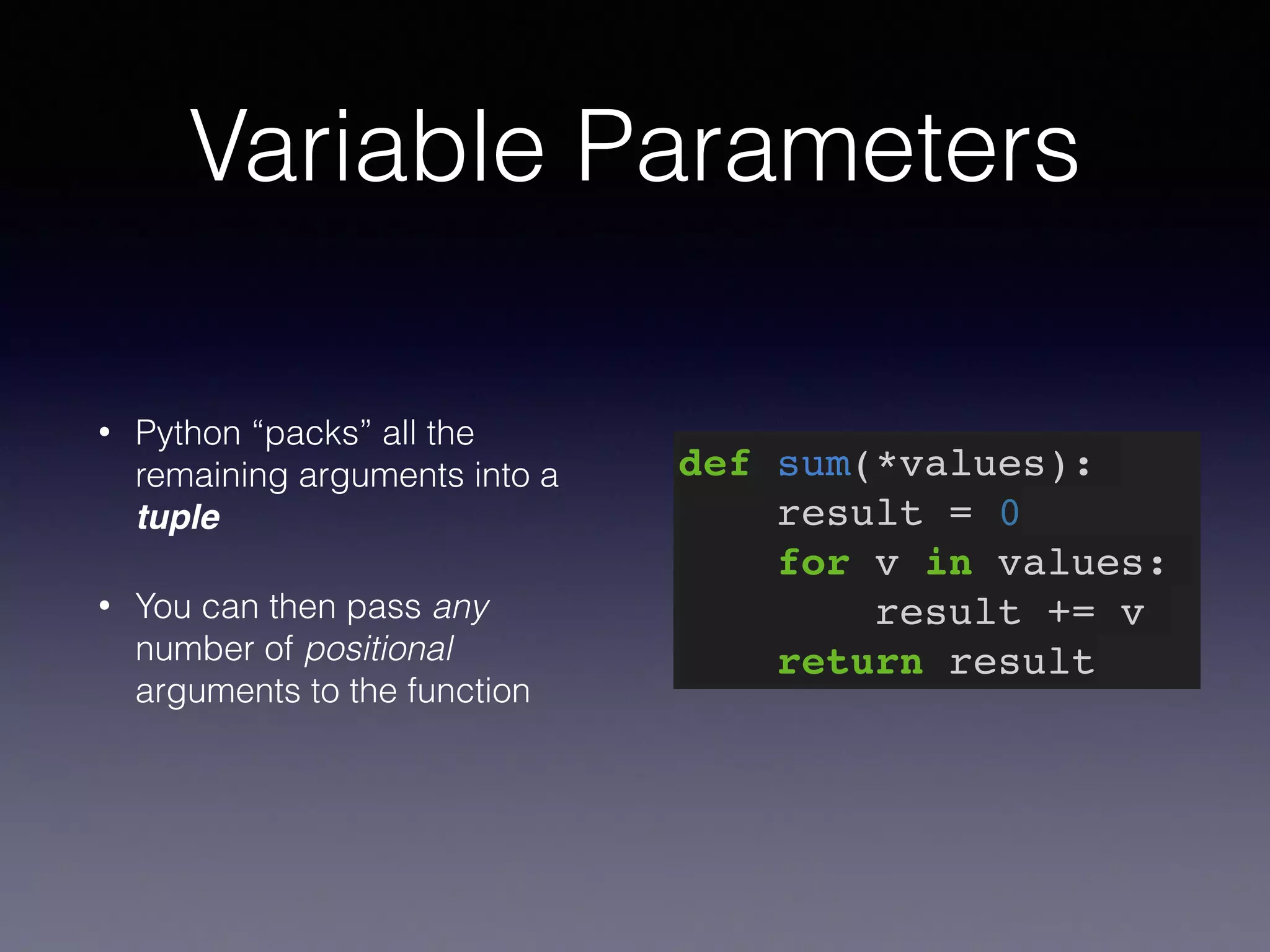 Variable Parameters 
• Python “packs” all the 
remaining arguments into a 
tuple 
• You can then pass any 
number of positional 
arguments to the function 
def sum(*values):! 
result = 0! 
for v in values:! 
result += v! 
return result 
 