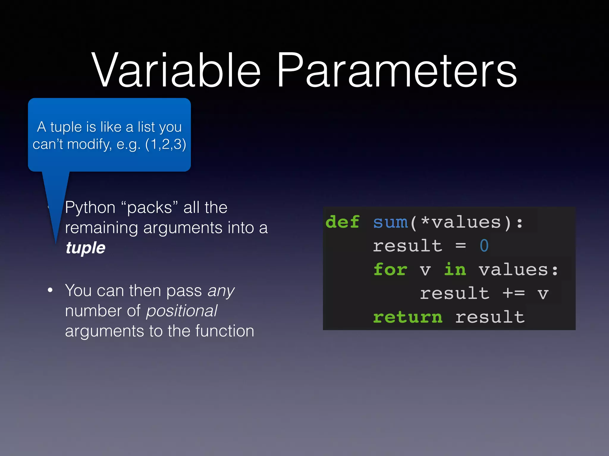 Variable Parameters 
• Python “packs” all the 
remaining arguments into a 
tuple 
• You can then pass any 
number of positional 
arguments to the function 
def sum(*values):! 
result = 0! 
for v in values:! 
result += v! 
return result 
A tuple is like a list you 
can’t modify, e.g. (1,2,3) 
 