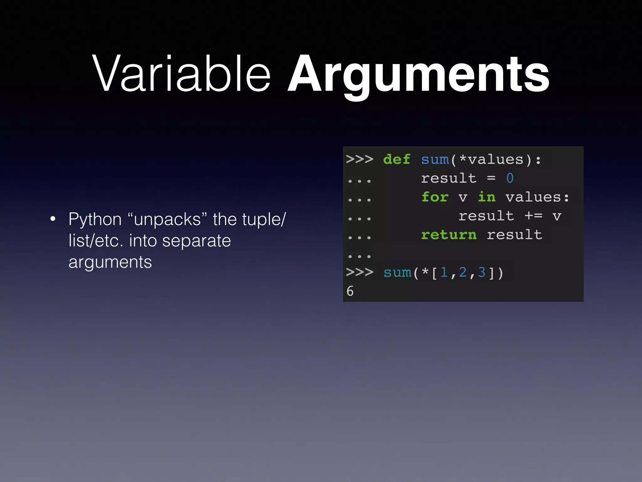 Variable Arguments 
• Python “unpacks” the tuple/ 
list/etc. into separate 
arguments 
>>> def sum(*values):! 
... result = 0! 
... for v in values:! 
... result += v! 
... return result! 
...! 
>>> sum(*[1,2,3])! 
6 
 