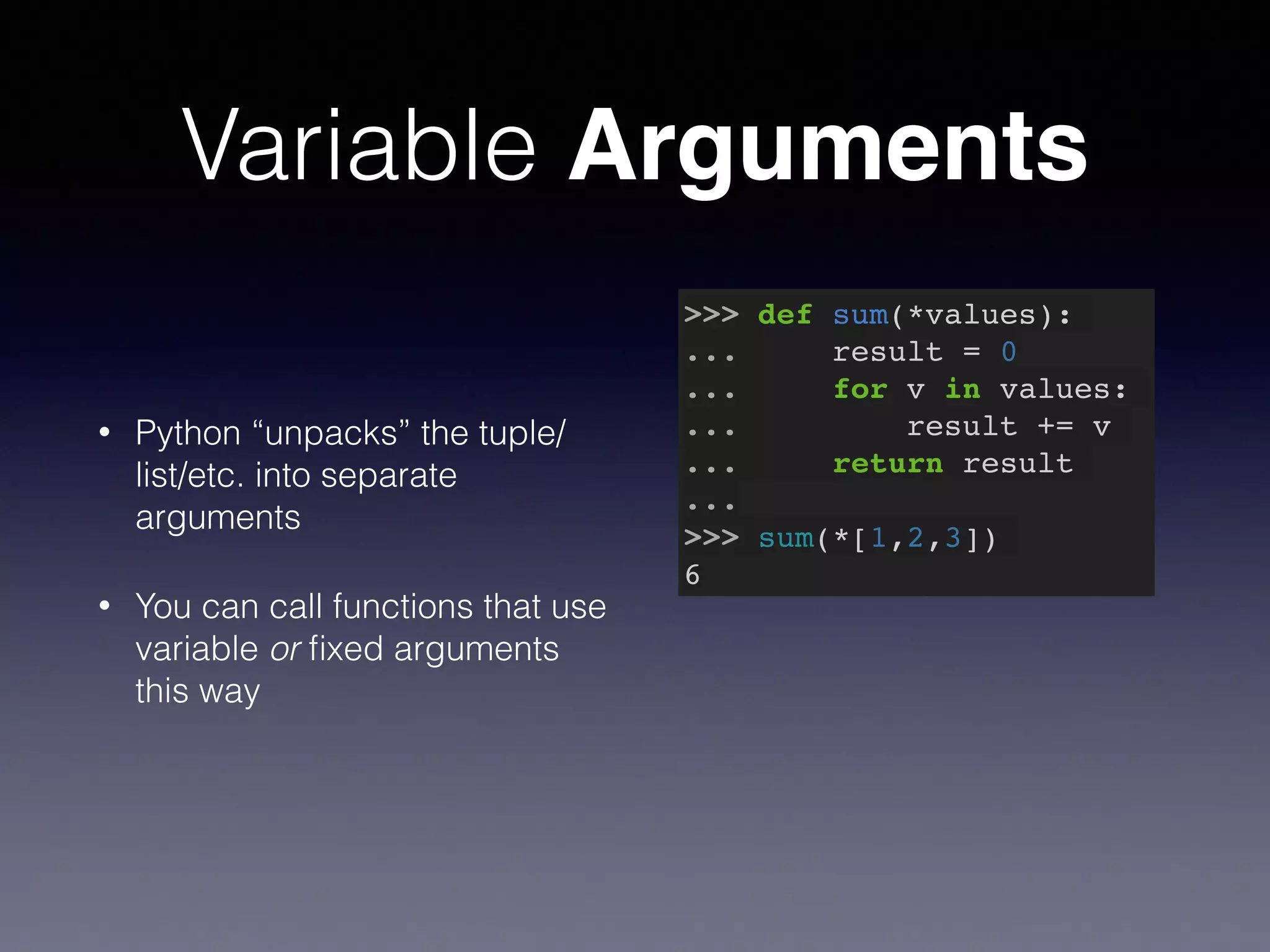 Variable Arguments 
• Python “unpacks” the tuple/ 
list/etc. into separate 
arguments 
• You can call functions that use 
variable or fixed arguments 
this way 
>>> def sum(*values):! 
... result = 0! 
... for v in values:! 
... result += v! 
... return result! 
...! 
>>> sum(*[1,2,3])! 
6 
 