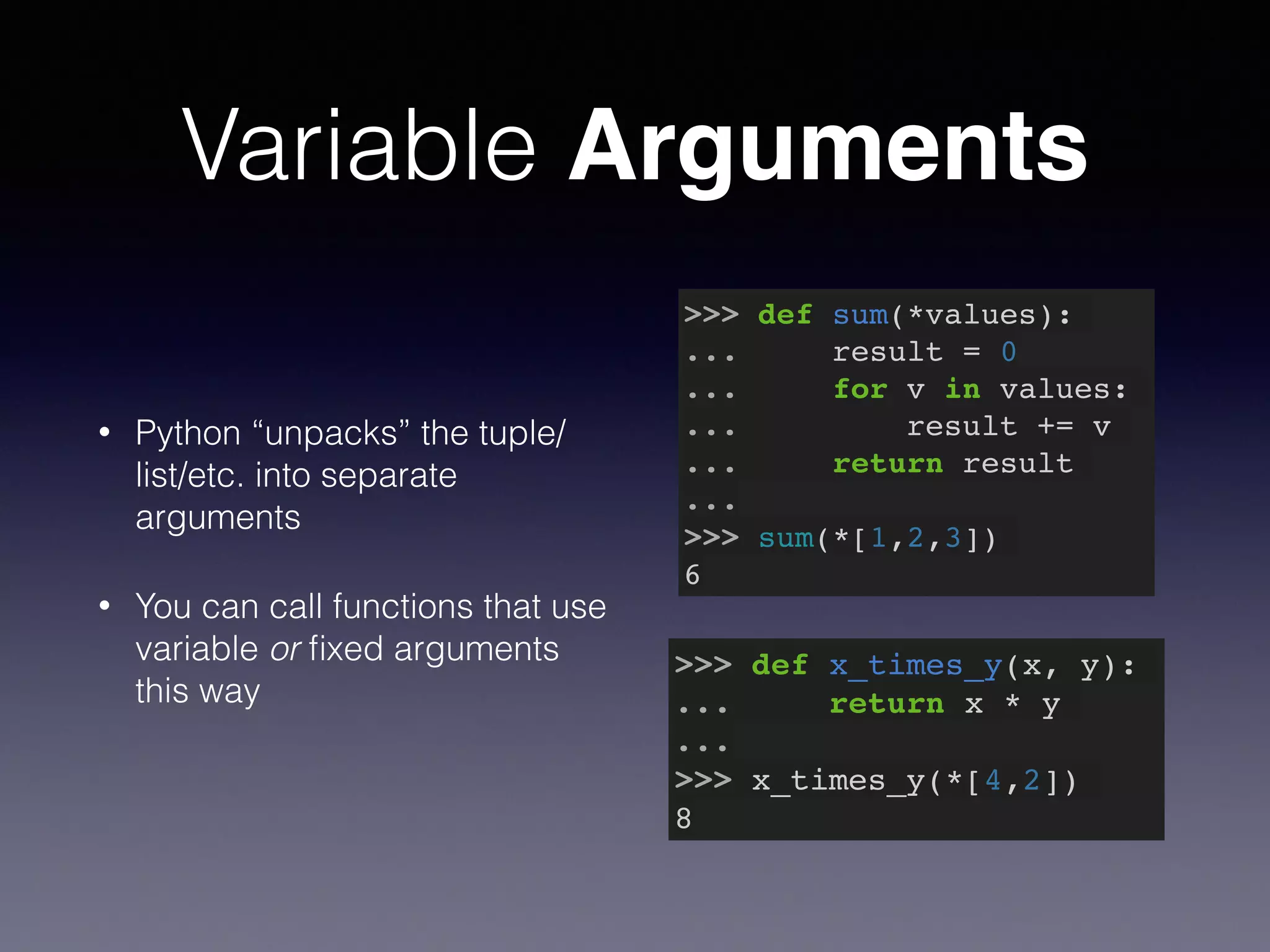 Variable Arguments 
• Python “unpacks” the tuple/ 
list/etc. into separate 
arguments 
• You can call functions that use 
variable or fixed arguments 
this way 
>>> def sum(*values):! 
... result = 0! 
... for v in values:! 
... result += v! 
... return result! 
...! 
>>> sum(*[1,2,3])! 
6 
>>> def x_times_y(x, y):! 
... return x * y! 
...! 
>>> x_times_y(*[4,2])! 
8 
 