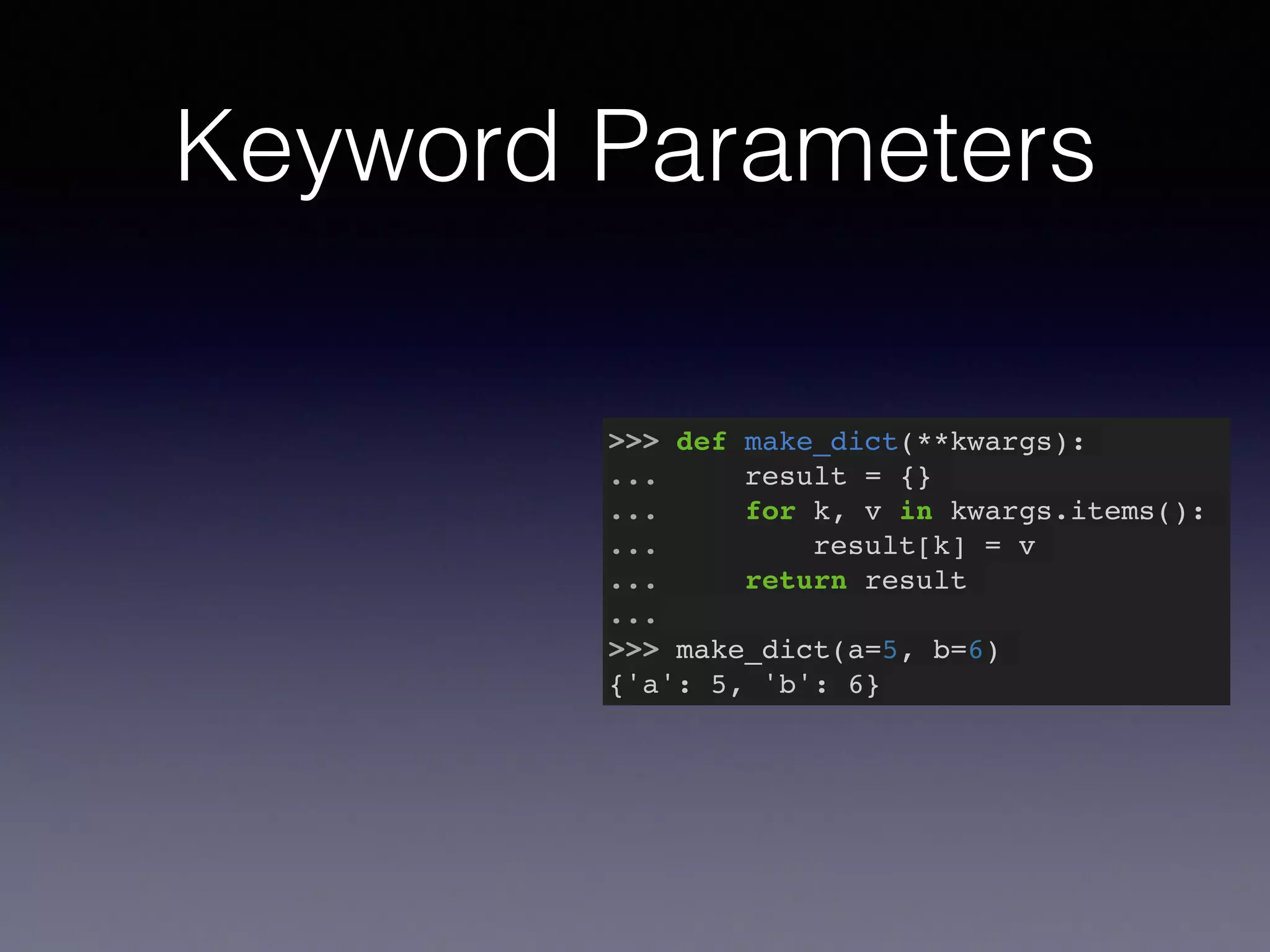 Keyword Parameters 
>>> def make_dict(**kwargs):! 
... result = {}! 
... for k, v in kwargs.items():! 
... result[k] = v! 
... return result! 
...! 
>>> make_dict(a=5, b=6)! 
{'a': 5, 'b': 6} 
 