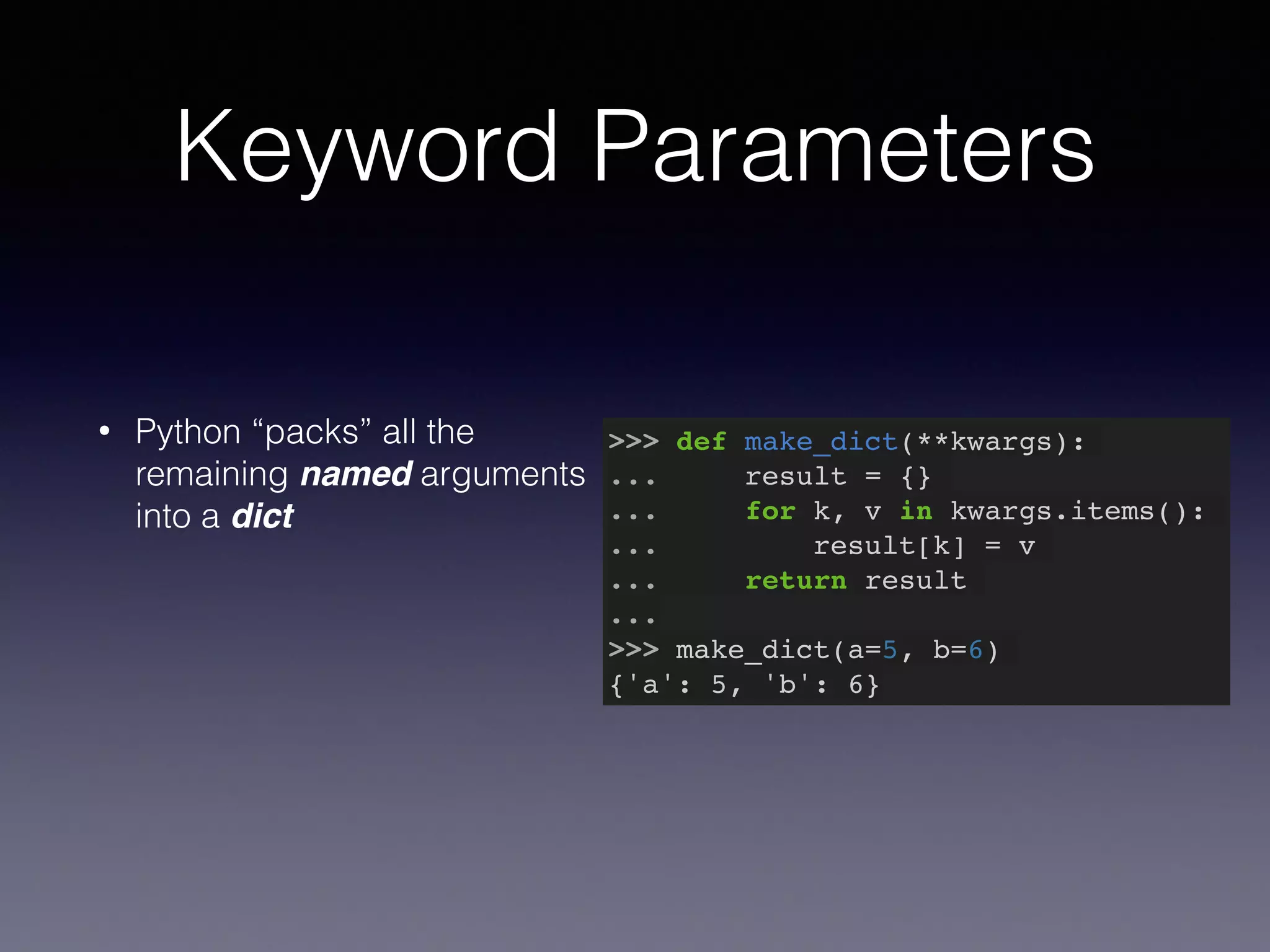 Keyword Parameters 
• Python “packs” all the 
remaining named arguments 
into a dict 
>>> def make_dict(**kwargs):! 
... result = {}! 
... for k, v in kwargs.items():! 
... result[k] = v! 
... return result! 
...! 
>>> make_dict(a=5, b=6)! 
{'a': 5, 'b': 6} 
 