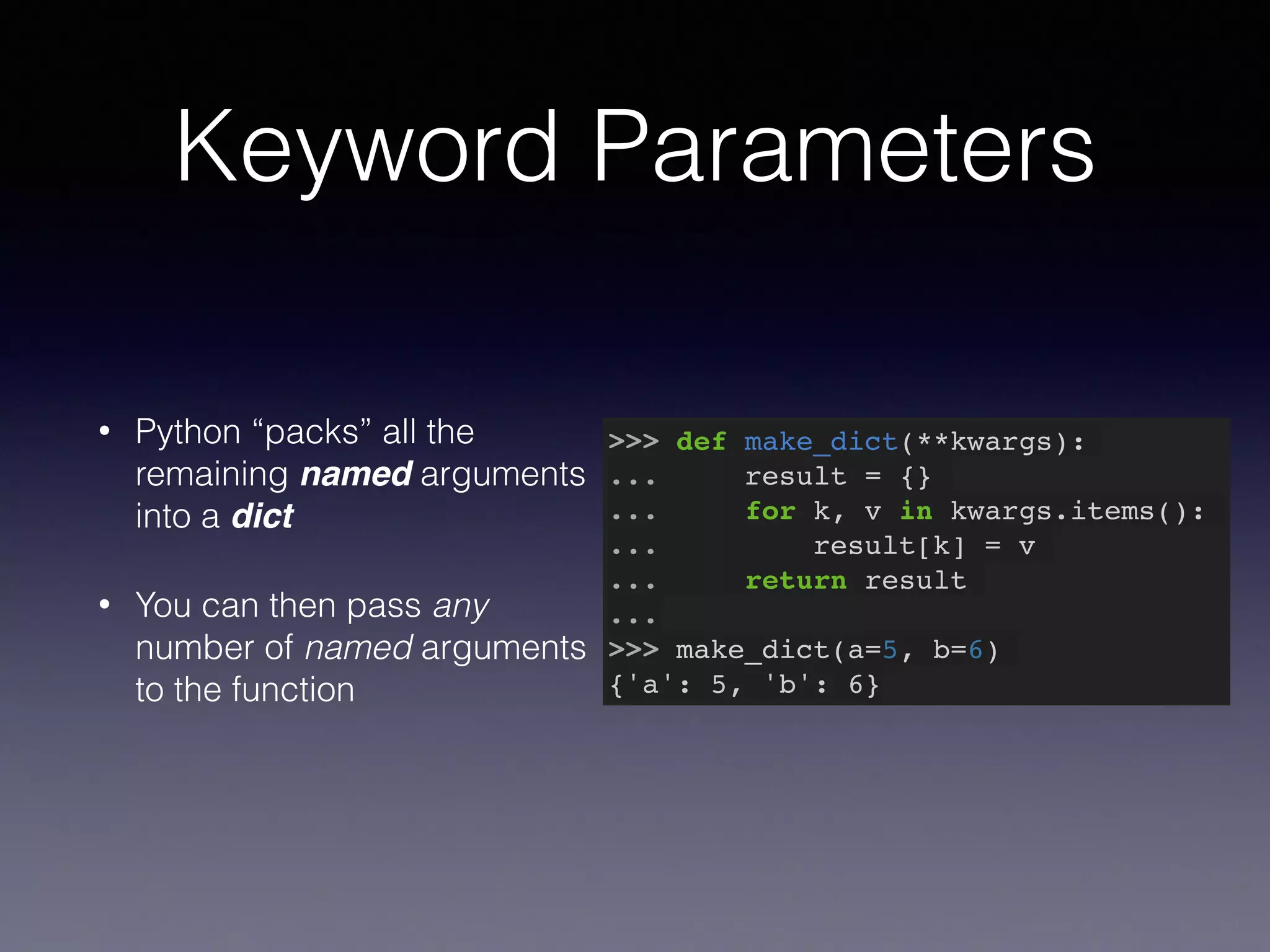 Keyword Parameters 
• Python “packs” all the 
remaining named arguments 
into a dict 
• You can then pass any 
number of named arguments 
to the function 
>>> def make_dict(**kwargs):! 
... result = {}! 
... for k, v in kwargs.items():! 
... result[k] = v! 
... return result! 
...! 
>>> make_dict(a=5, b=6)! 
{'a': 5, 'b': 6} 
 