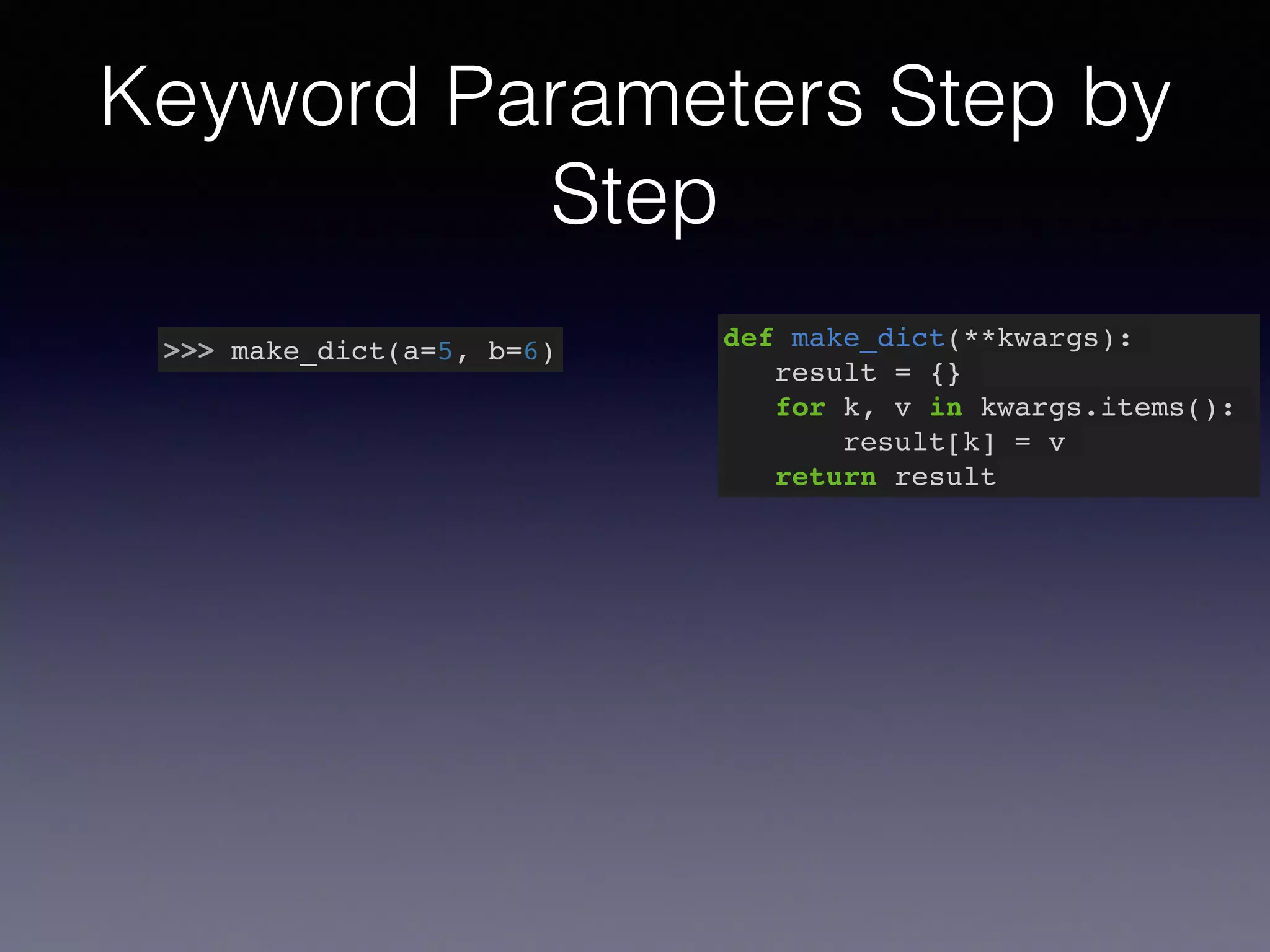 Keyword Parameters Step by 
Step 
>>> make_dict(a=5, b=6) def make_dict(**kwargs):! 
result = {}! 
for k, v in kwargs.items():! 
result[k] = v! 
return result 
 