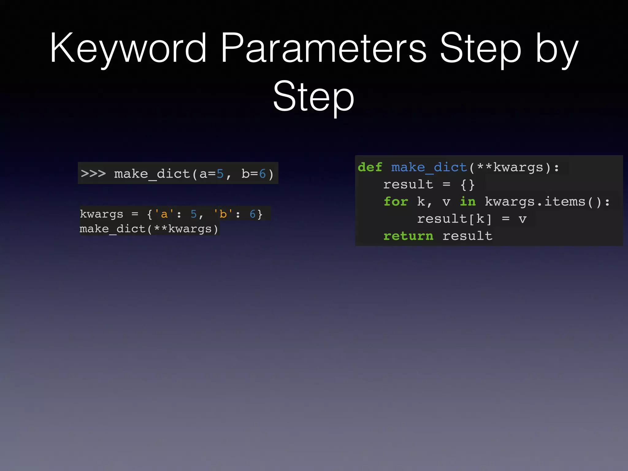 Keyword Parameters Step by 
Step 
>>> make_dict(a=5, b=6) def make_dict(**kwargs):! 
result = {}! 
for k, v in kwargs.items():! 
result[k] = v! 
return result 
kwargs = {'a': 5, 'b': 6}! 
make_dict(**kwargs) 
 