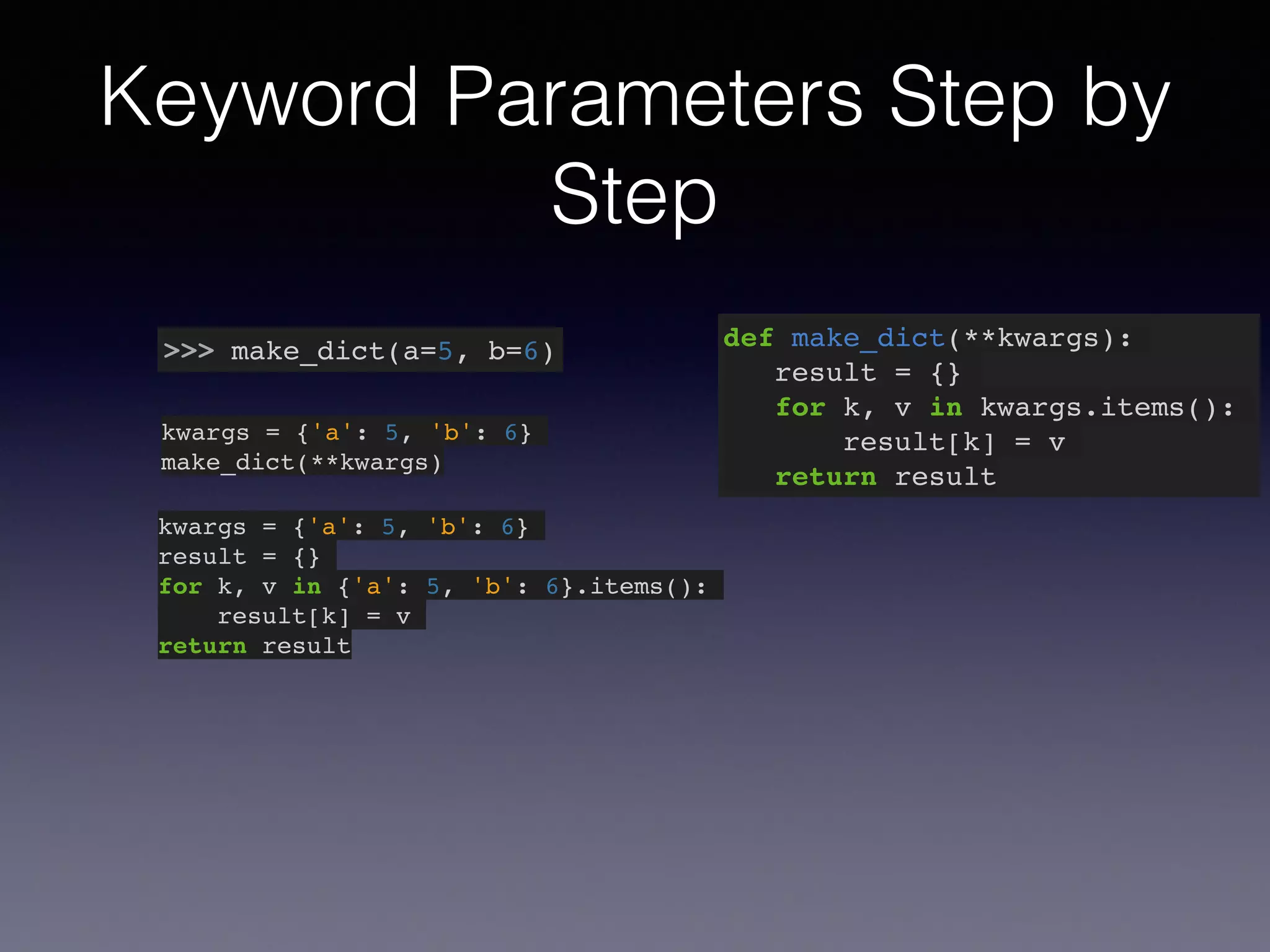 Keyword Parameters Step by 
Step 
>>> make_dict(a=5, b=6) def make_dict(**kwargs):! 
result = {}! 
for k, v in kwargs.items():! 
result[k] = v! 
return result 
kwargs = {'a': 5, 'b': 6}! 
make_dict(**kwargs) 
kwargs = {'a': 5, 'b': 6}! 
result = {}! 
for k, v in {'a': 5, 'b': 6}.items():! 
result[k] = v! 
return result 
 