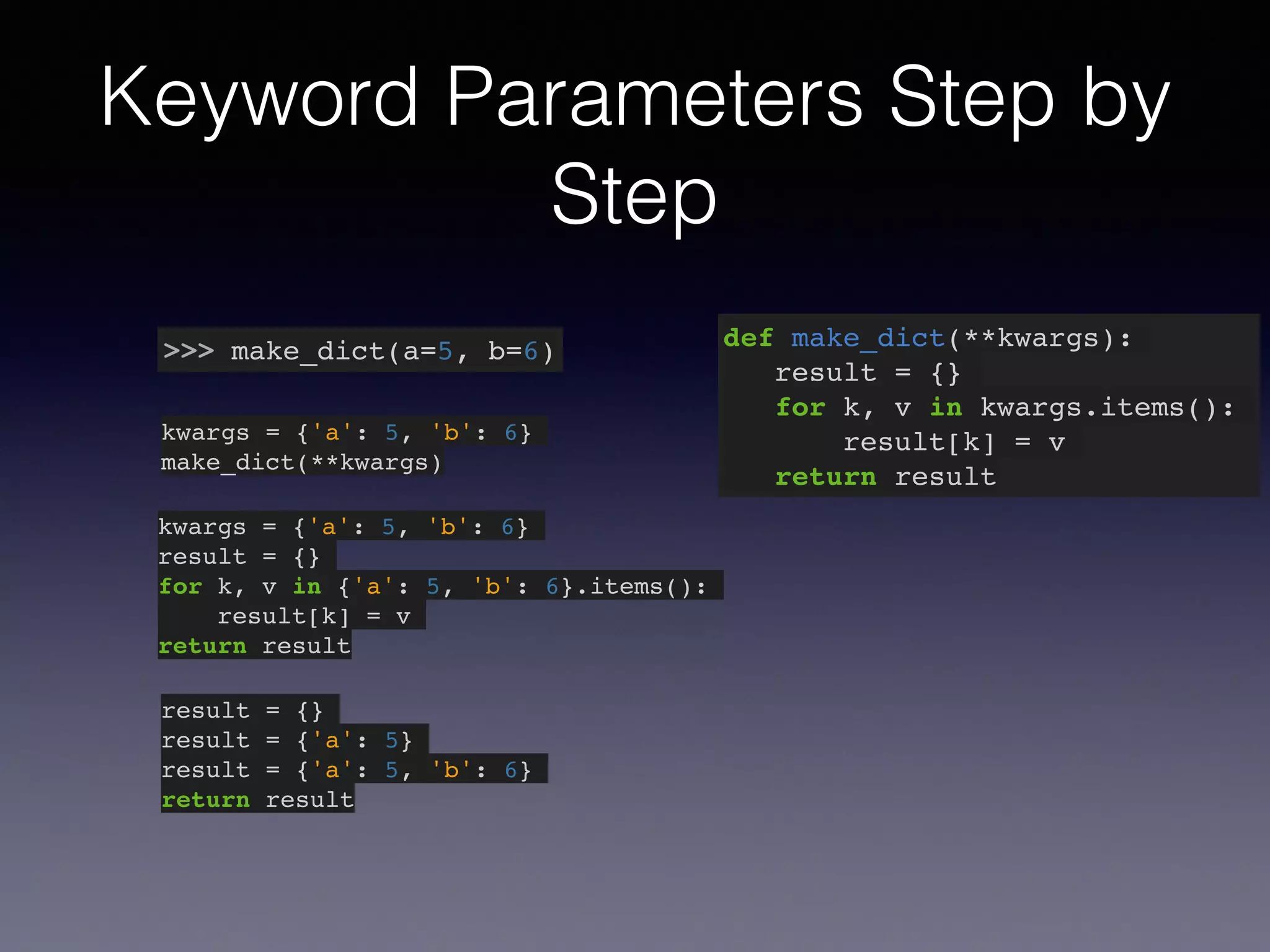 Keyword Parameters Step by 
Step 
>>> make_dict(a=5, b=6) def make_dict(**kwargs):! 
result = {}! 
for k, v in kwargs.items():! 
result[k] = v! 
return result 
kwargs = {'a': 5, 'b': 6}! 
make_dict(**kwargs) 
kwargs = {'a': 5, 'b': 6}! 
result = {}! 
for k, v in {'a': 5, 'b': 6}.items():! 
result[k] = v! 
return result 
result = {}! 
result = {'a': 5}! 
result = {'a': 5, 'b': 6}! 
return result 
 