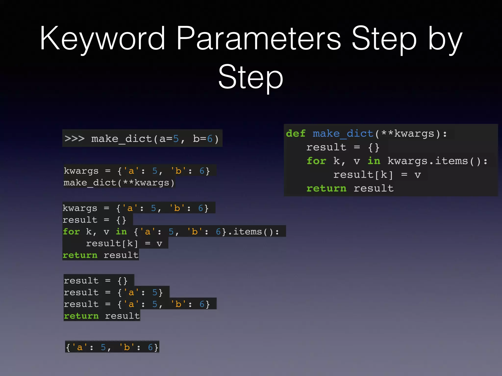Keyword Parameters Step by 
Step 
>>> make_dict(a=5, b=6) def make_dict(**kwargs):! 
result = {}! 
for k, v in kwargs.items():! 
result[k] = v! 
return result 
kwargs = {'a': 5, 'b': 6}! 
make_dict(**kwargs) 
kwargs = {'a': 5, 'b': 6}! 
result = {}! 
for k, v in {'a': 5, 'b': 6}.items():! 
result[k] = v! 
return result 
result = {}! 
result = {'a': 5}! 
result = {'a': 5, 'b': 6}! 
return result 
{'a': 5, 'b': 6} 
 