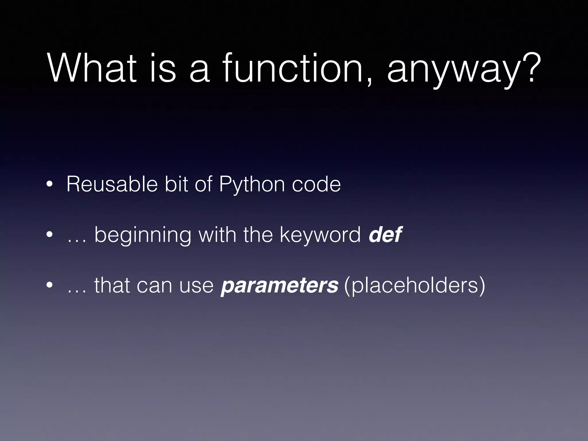 What is a function, anyway? 
• Reusable bit of Python code 
• … beginning with the keyword def 
• … that can use parameters (placeholders) 
 