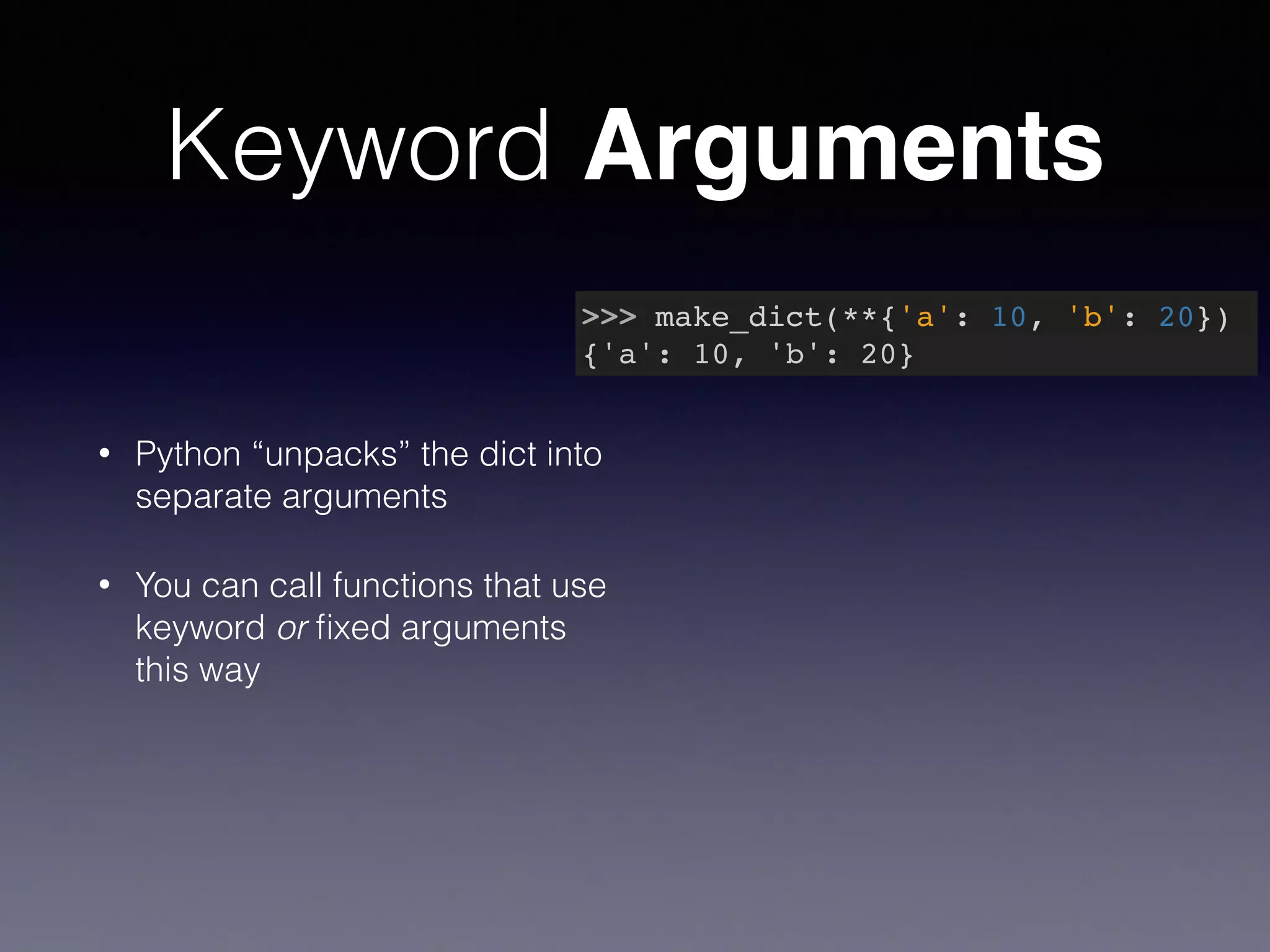 Keyword Arguments 
• Python “unpacks” the dict into 
separate arguments 
• You can call functions that use 
keyword or fixed arguments 
this way 
>>> make_dict(**{'a': 10, 'b': 20})! 
{'a': 10, 'b': 20} 
 