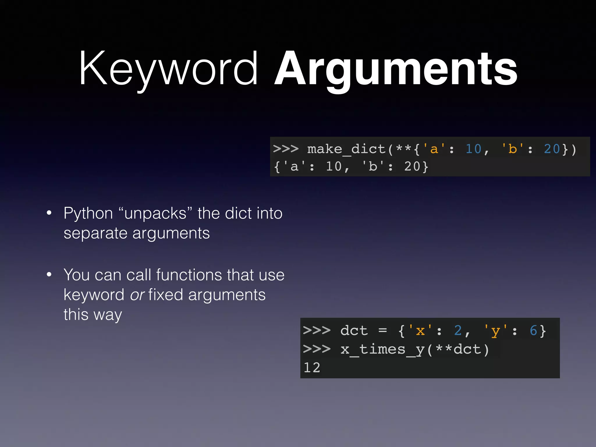 Keyword Arguments 
>>> make_dict(**{'a': 10, 'b': 20})! 
{'a': 10, 'b': 20} 
• Python “unpacks” the dict into 
separate arguments 
• You can call functions that use 
keyword or fixed arguments 
this way 
>>> dct = {'x': 2, 'y': 6}! 
>>> x_times_y(**dct)! 
12 
 