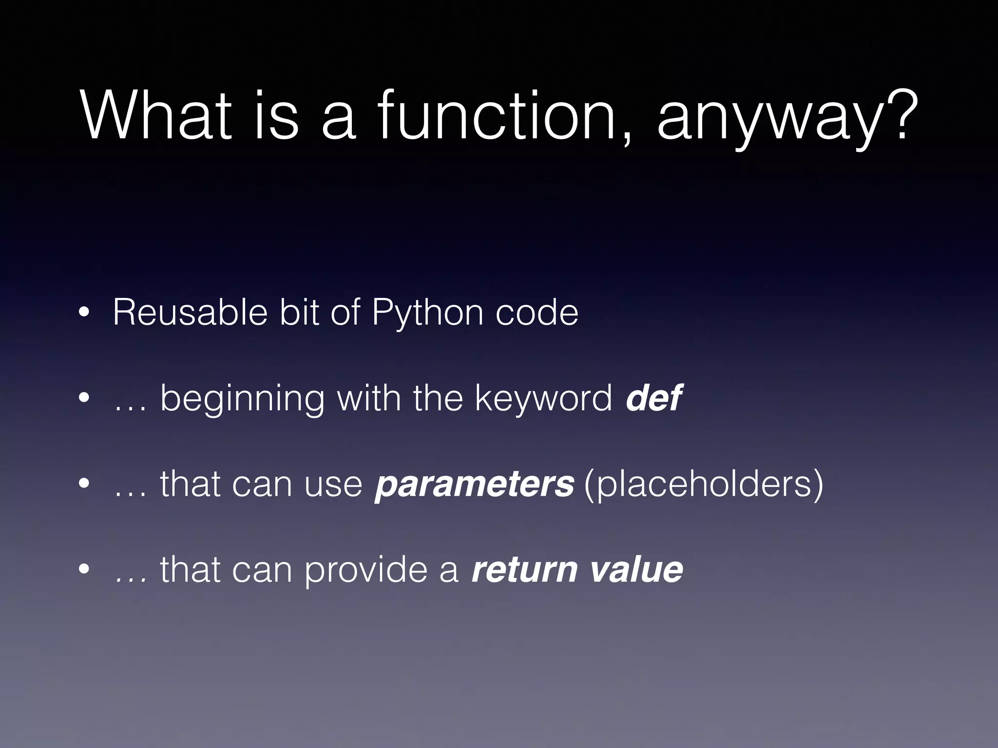 What is a function, anyway? 
• Reusable bit of Python code 
• … beginning with the keyword def 
• … that can use parameters (placeholders) 
• … that can provide a return value 
 