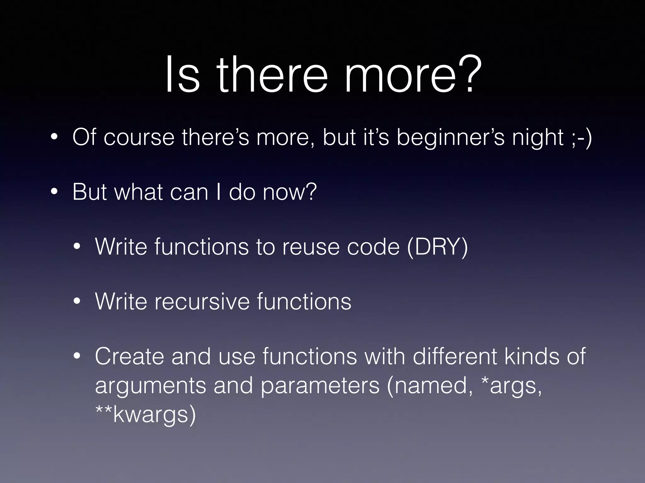 Is there more? 
• Of course there’s more, but it’s beginner’s night ;-) 
• But what can I do now? 
• Write functions to reuse code (DRY) 
• Write recursive functions 
• Create and use functions with different kinds of 
arguments and parameters (named, *args, 
**kwargs) 
 