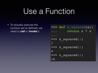 Use a Function 
• To actually execute the 
function we’ve defined, we 
need to call or invoke it. 
>>> def x_squared(x):! 
... return x * x! 
...! 
>>> x_squared(1)! 
1! 
>>> x_squared(2)! 
4! 
>>> x_squared(4)! 
16 
 