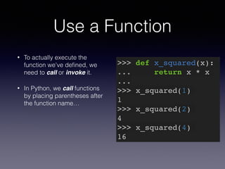 Use a Function 
• To actually execute the 
function we’ve defined, we 
need to call or invoke it. 
• In Python, we call functions 
by placing parentheses after 
the function name… 
>>> def x_squared(x):! 
... return x * x! 
...! 
>>> x_squared(1)! 
1! 
>>> x_squared(2)! 
4! 
>>> x_squared(4)! 
16 
 