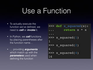 Use a Function 
• To actually execute the 
function we’ve defined, we 
need to call or invoke it. 
• In Python, we call functions 
by placing parentheses after 
the function name… 
• … providing arguments 
which match up with the 
parameters used when 
defining the function 
>>> def x_squared(x):! 
... return x * x! 
...! 
>>> x_squared(1)! 
1! 
>>> x_squared(2)! 
4! 
>>> x_squared(4)! 
16 
 