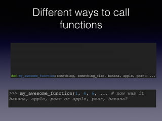 Different ways to call 
functions 
def my_awesome_function(something): … 
def my_awesome_function(something, something_else): … 
def my_awesome_function(something, something_else, banana): … 
def my_awesome_function(something, something_else, banana, apple): … 
def my_awesome_function(something, something_else, banana, apple, pear): ... 
>>> my_awesome_function(1, 4, 6, ... # now was it 
banana, apple, pear or apple, pear, banana?! 
 