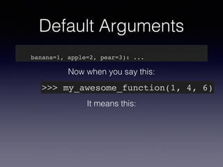 Default Arguments 
def my_awesome_function(something, something_else, 
banana=1, apple=2, pear=3): ... 
Now when you say this: 
>>> my_awesome_function(1, 4, 6) 
It means this: 
 