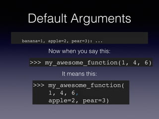 Default Arguments 
def my_awesome_function(something, something_else, 
banana=1, apple=2, pear=3): ... 
Now when you say this: 
>>> my_awesome_function(1, 4, 6) 
It means this: 
>>> my_awesome_function(! 
1, 4, 6,! 
apple=2, pear=3) 
 