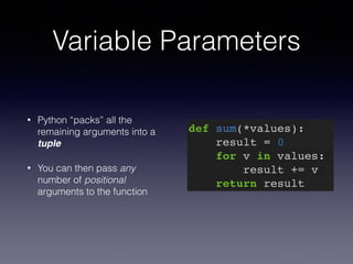Variable Parameters 
• Python “packs” all the 
remaining arguments into a 
tuple 
• You can then pass any 
number of positional 
arguments to the function 
def sum(*values):! 
result = 0! 
for v in values:! 
result += v! 
return result 
 