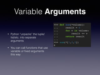 Variable Arguments 
• Python “unpacks” the tuple/ 
list/etc. into separate 
arguments 
• You can call functions that use 
variable or fixed arguments 
this way 
>>> def sum(*values):! 
... result = 0! 
... for v in values:! 
... result += v! 
... return result! 
...! 
>>> sum(*[1,2,3])! 
6 
 