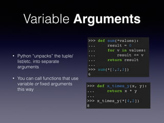 Variable Arguments 
• Python “unpacks” the tuple/ 
list/etc. into separate 
arguments 
• You can call functions that use 
variable or fixed arguments 
this way 
>>> def sum(*values):! 
... result = 0! 
... for v in values:! 
... result += v! 
... return result! 
...! 
>>> sum(*[1,2,3])! 
6 
>>> def x_times_y(x, y):! 
... return x * y! 
...! 
>>> x_times_y(*[4,2])! 
8 
 
