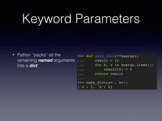 Keyword Parameters 
• Python “packs” all the 
remaining named arguments 
into a dict 
>>> def make_dict(**kwargs):! 
... result = {}! 
... for k, v in kwargs.items():! 
... result[k] = v! 
... return result! 
...! 
>>> make_dict(a=5, b=6)! 
{'a': 5, 'b': 6} 
 