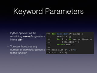 Keyword Parameters 
• Python “packs” all the 
remaining named arguments 
into a dict 
• You can then pass any 
number of named arguments 
to the function 
>>> def make_dict(**kwargs):! 
... result = {}! 
... for k, v in kwargs.items():! 
... result[k] = v! 
... return result! 
...! 
>>> make_dict(a=5, b=6)! 
{'a': 5, 'b': 6} 
 