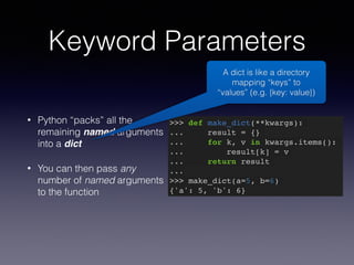 Keyword Parameters 
• Python “packs” all the 
remaining named arguments 
into a dict 
• You can then pass any 
number of named arguments 
to the function 
A dict is like a directory 
mapping “keys” to 
“values” (e.g. {key: value}) 
>>> def make_dict(**kwargs):! 
... result = {}! 
... for k, v in kwargs.items():! 
... result[k] = v! 
... return result! 
...! 
>>> make_dict(a=5, b=6)! 
{'a': 5, 'b': 6} 
 
