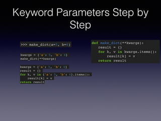 Keyword Parameters Step by 
Step 
>>> make_dict(a=5, b=6) def make_dict(**kwargs):! 
result = {}! 
for k, v in kwargs.items():! 
result[k] = v! 
return result 
kwargs = {'a': 5, 'b': 6}! 
make_dict(**kwargs) 
kwargs = {'a': 5, 'b': 6}! 
result = {}! 
for k, v in {'a': 5, 'b': 6}.items():! 
result[k] = v! 
return result 
 