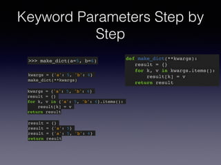 Keyword Parameters Step by 
Step 
>>> make_dict(a=5, b=6) def make_dict(**kwargs):! 
result = {}! 
for k, v in kwargs.items():! 
result[k] = v! 
return result 
kwargs = {'a': 5, 'b': 6}! 
make_dict(**kwargs) 
kwargs = {'a': 5, 'b': 6}! 
result = {}! 
for k, v in {'a': 5, 'b': 6}.items():! 
result[k] = v! 
return result 
result = {}! 
result = {'a': 5}! 
result = {'a': 5, 'b': 6}! 
return result 
 
