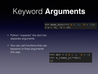 Keyword Arguments 
>>> make_dict(**{'a': 10, 'b': 20})! 
{'a': 10, 'b': 20} 
• Python “unpacks” the dict into 
separate arguments 
• You can call functions that use 
keyword or fixed arguments 
this way 
>>> dct = {'x': 2, 'y': 6}! 
>>> x_times_y(**dct)! 
12 
 
