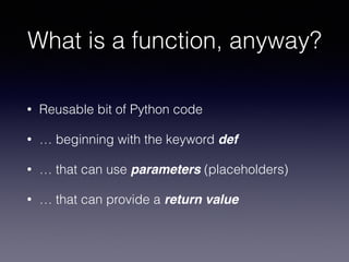 What is a function, anyway? 
• Reusable bit of Python code 
• … beginning with the keyword def 
• … that can use parameters (placeholders) 
• … that can provide a return value 
 