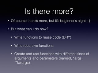 Is there more? 
• Of course there’s more, but it’s beginner’s night ;-) 
• But what can I do now? 
• Write functions to reuse code (DRY) 
• Write recursive functions 
• Create and use functions with different kinds of 
arguments and parameters (named, *args, 
**kwargs) 
 