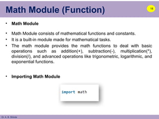 Dr. A. B. Shinde
Math Module (Function)
• Math Module
• Math Module consists of mathematical functions and constants.
• It is a built-in module made for mathematical tasks.
• The math module provides the math functions to deal with basic
operations such as addition(+), subtraction(-), multiplication(*),
division(/), and advanced operations like trigonometric, logarithmic, and
exponential functions.
• Importing Math Module
18
 
