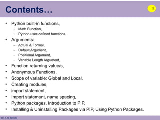 Dr. A. B. Shinde
Contents…
• Python built-in functions,
– Math Function,
– Python user-defined functions,
• Arguments:
– Actual & Formal,
– Default Argument,
– Positional Argument,
– Variable Length Argument,
• Function returning value/s,
• Anonymous Functions.
• Scope of variable: Global and Local.
• Creating modules,
• import statement,
• Import statement, name spacing,
• Python packages, Introduction to PIP,
• Installing & Uninstalling Packages via PIP, Using Python Packages.
2
 
