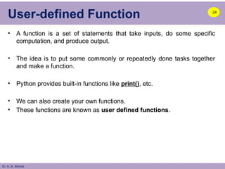 Dr. A. B. Shinde
User-defined Function
• A function is a set of statements that take inputs, do some specific
computation, and produce output.
• The idea is to put some commonly or repeatedly done tasks together
and make a function.
• Python provides built-in functions like print(), etc.
• We can also create your own functions.
• These functions are known as user defined functions.
24
 