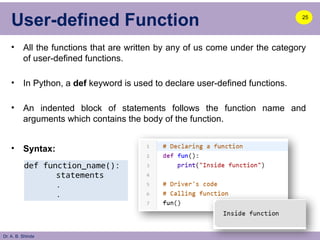 Dr. A. B. Shinde
User-defined Function
• All the functions that are written by any of us come under the category
of user-defined functions.
• In Python, a def keyword is used to declare user-defined functions.
• An indented block of statements follows the function name and
arguments which contains the body of the function.
• Syntax:
25
def function_name():
statements
.
.
 