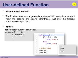 Dr. A. B. Shinde
User-defined Function
• Parameterized Function
• The function may take arguments(s) also called parameters as input
within the opening and closing parentheses, just after the function
name followed by a colon.
• Syntax:
26
def function_name(argument1,
argument2, ...):
statements
.
.
 