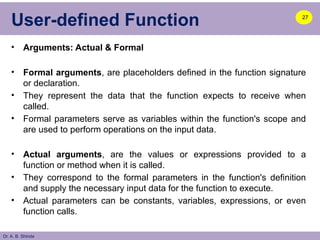 Dr. A. B. Shinde
User-defined Function
• Arguments: Actual & Formal
• Formal arguments, are placeholders defined in the function signature
or declaration.
• They represent the data that the function expects to receive when
called.
• Formal parameters serve as variables within the function's scope and
are used to perform operations on the input data.
• Actual arguments, are the values or expressions provided to a
function or method when it is called.
• They correspond to the formal parameters in the function's definition
and supply the necessary input data for the function to execute.
• Actual parameters can be constants, variables, expressions, or even
function calls.
27
 