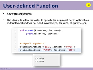 Dr. A. B. Shinde
User-defined Function
• Keyword arguments
• The idea is to allow the caller to specify the argument name with values
so that the caller does not need to remember the order of parameters.
31
 