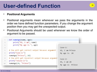 Dr. A. B. Shinde
User-defined Function
• Positional Arguments
• Positional arguments mean whenever we pass the arguments in the
order we have defined function parameters. If you change the argument
position then you may get the unexpected output.
• Positional Arguments should be used whenever we know the order of
argument to be passed.
32
 